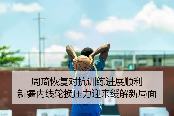 周琦恢复对抗训练进展顺利 新疆内线轮换压力迎来缓解新局面